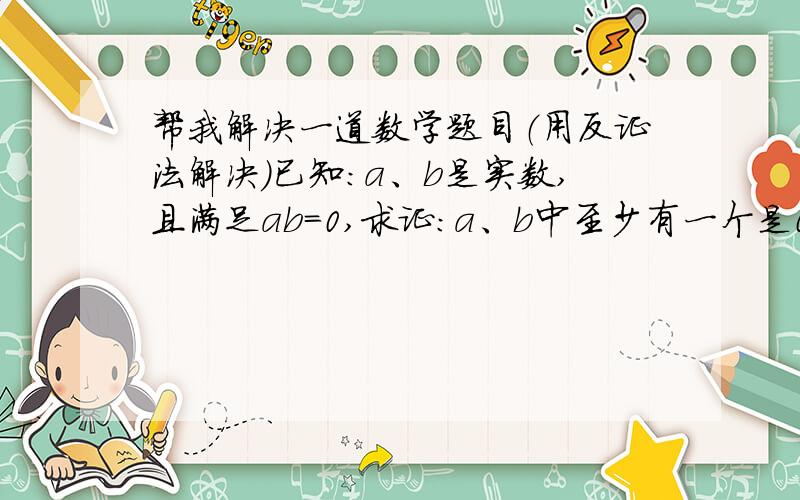 帮我解决一道数学题目（用反证法解决）已知：a、b是实数,且满足ab=0,求证：a、b中至少有一个是0.（用反证法）