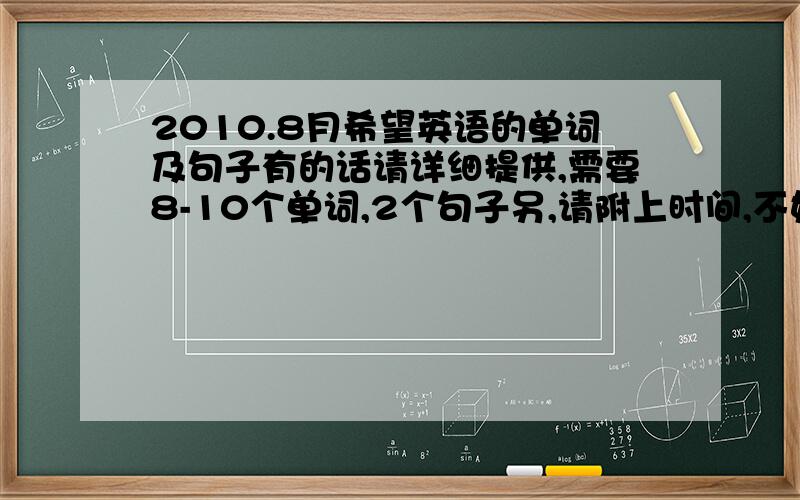 2010.8月希望英语的单词及句子有的话请详细提供,需要8-10个单词,2个句子另,请附上时间,不好意思,俺需要9天的内容