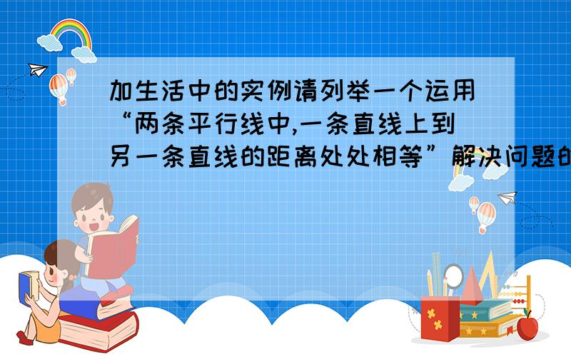 加生活中的实例请列举一个运用“两条平行线中,一条直线上到另一条直线的距离处处相等”解决问题的生活实例.