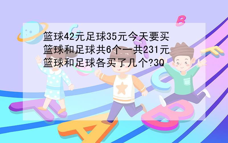 篮球42元足球35元今天要买篮球和足球共6个一共231元篮球和足球各买了几个?3Q