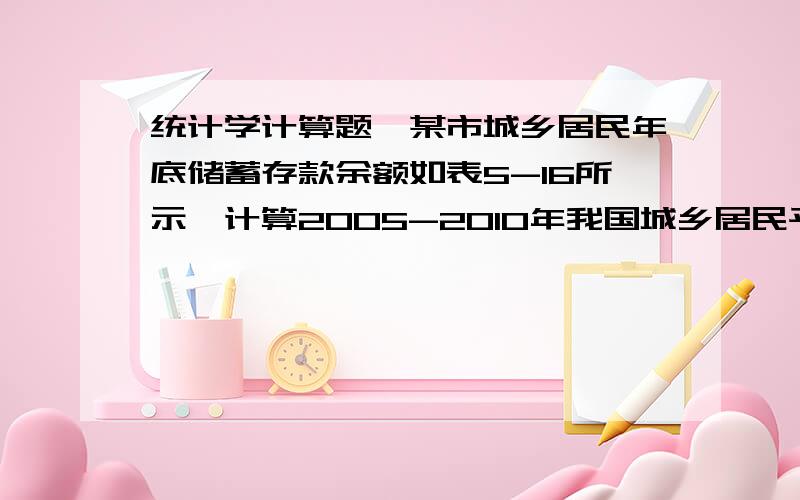 统计学计算题,某市城乡居民年底储蓄存款余额如表5-16所示,计算2005-2010年我国城乡居民平均储蓄存款余额年份2005、2006、2007、2008、2009、2010、储蓄存款余额（亿元）534、596、643、737、869、1036