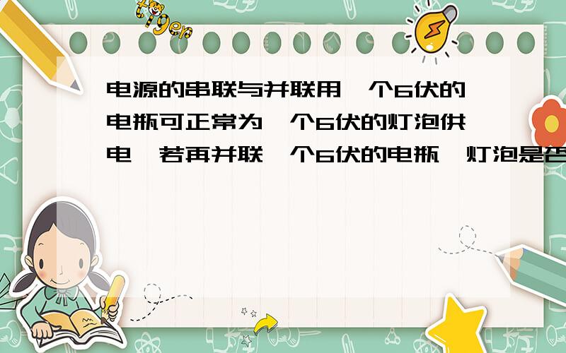 电源的串联与并联用一个6伏的电瓶可正常为一个6伏的灯泡供电,若再并联一个6伏的电瓶,灯泡是否会被烧坏