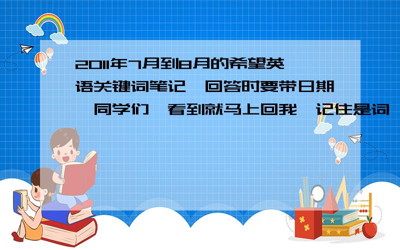 2011年7月到8月的希望英语关键词笔记,回答时要带日期,同学们,看到就马上回我,记住是词,不要句子.