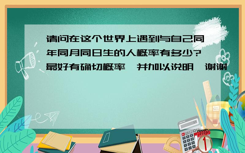 请问在这个世界上遇到与自己同年同月同日生的人概率有多少?最好有确切概率,并加以说明,谢谢