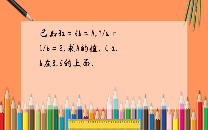 已知3a=5b=A,1/a+1/b=2,求A的值.（a.b在3.5的上面.