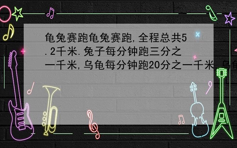 龟兔赛跑龟兔赛跑,全程总共5.2千米.兔子每分钟跑三分之一千米,乌龟每分钟跑20分之一千米,乌龟不停的跑啊跑,兔子却边跑边玩.兔子跑1分钟后再玩20分钟,再跑2分钟后再玩20分钟,再跑3分钟后