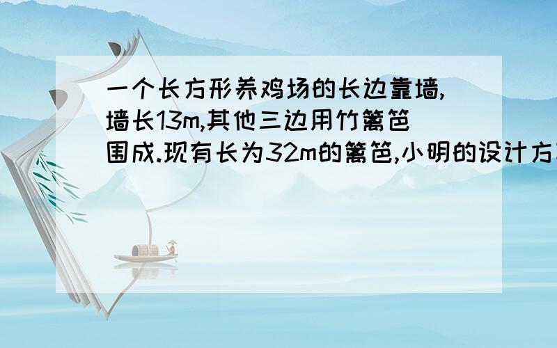 一个长方形养鸡场的长边靠墙,墙长13m,其他三边用竹篱笆围成.现有长为32m的篱笆,小明的设计方案是长比宽多5m,小颖的设计方案是长比宽多2m,你认为谁的设计更符合实际情况?