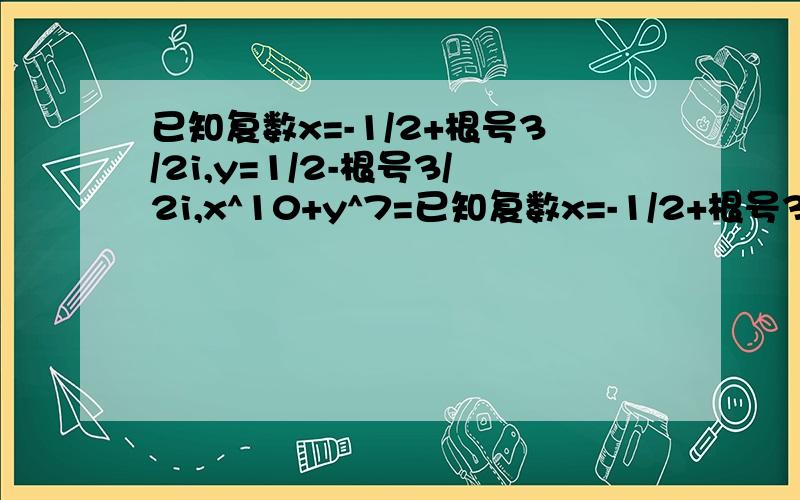 已知复数x=-1/2+根号3/2i,y=1/2-根号3/2i,x^10+y^7=已知复数x=-1/2+根号3/2i,y=1/2-根号3/2i,x^10+y^7=