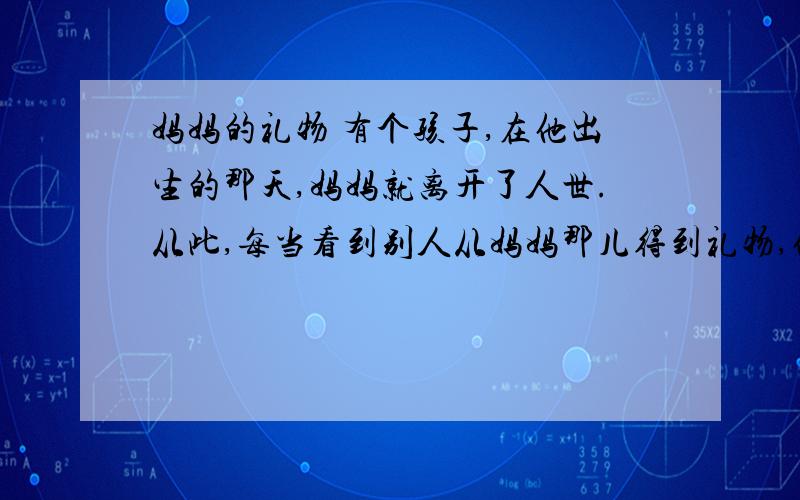 妈妈的礼物 有个孩子,在他出生的那天,妈妈就离开了人世.从此,每当看到别人从妈妈那儿得到礼物,他就非常伤心：“啊,我命真苦.我的妈妈,竟来不及给我一件礼物!”一天,这孩子又想起这件