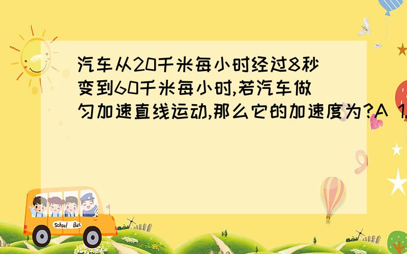 汽车从20千米每小时经过8秒变到60千米每小时,若汽车做匀加速直线运动,那么它的加速度为?A 1.1米每秒的平方 B 5米每秒的平方 C 1.4 米每秒的平方 D 0.6米每秒的平方