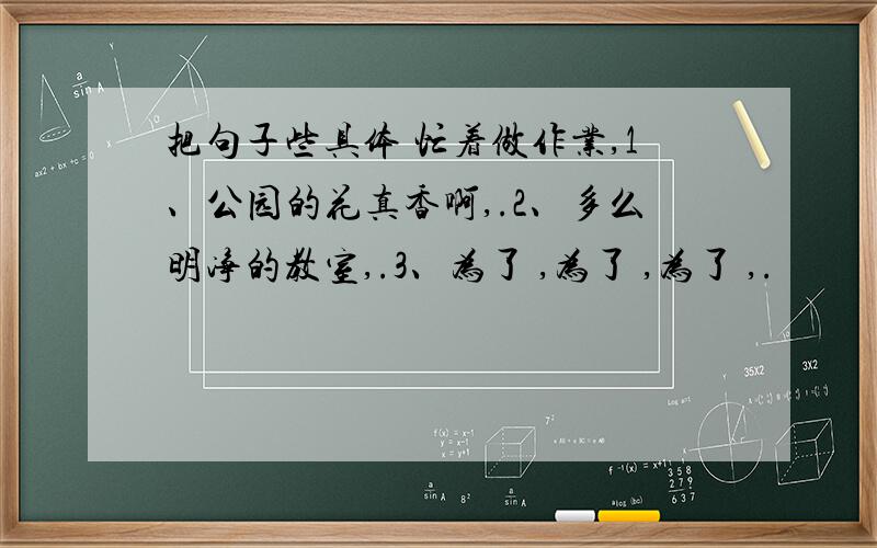 把句子些具体 忙着做作业,1、公园的花真香啊,.2、多么明净的教室,.3、为了 ,为了 ,为了 ,.