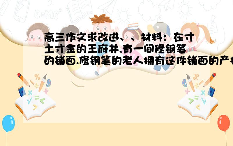 高三作文求改进、、材料：在寸土寸金的王府井,有一间修钢笔的铺面.修钢笔的老人拥有这件铺面的产权,但生意惨淡,收入微薄,有人劝他：“你把铺面租出去,每月租金就有5000多元,自己省心