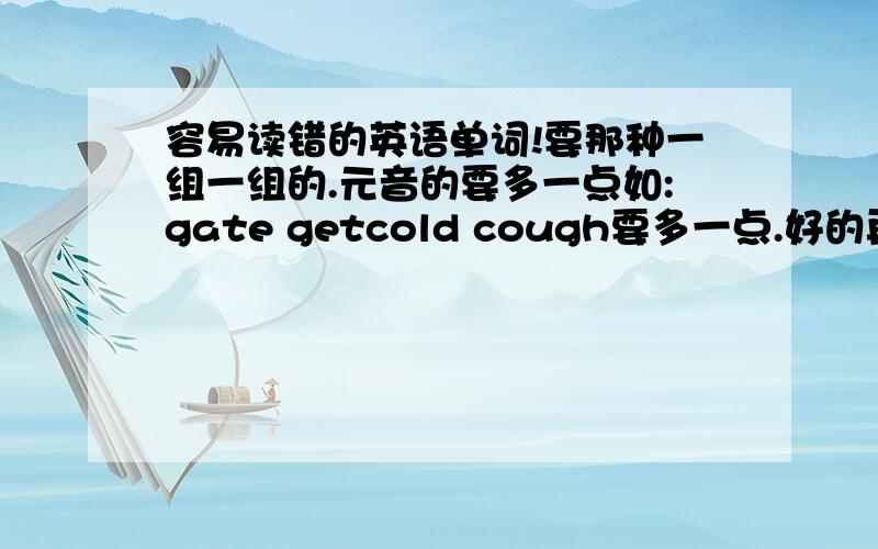 容易读错的英语单词!要那种一组一组的.元音的要多一点如:gate getcold cough要多一点.好的再给追加.那种直接在别的地方复制过来的就免了!