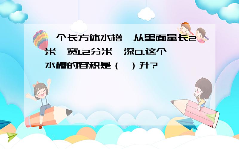 一个长方体水槽,从里面量长2米,宽1.2分米,深0.这个水槽的容积是（ ）升?