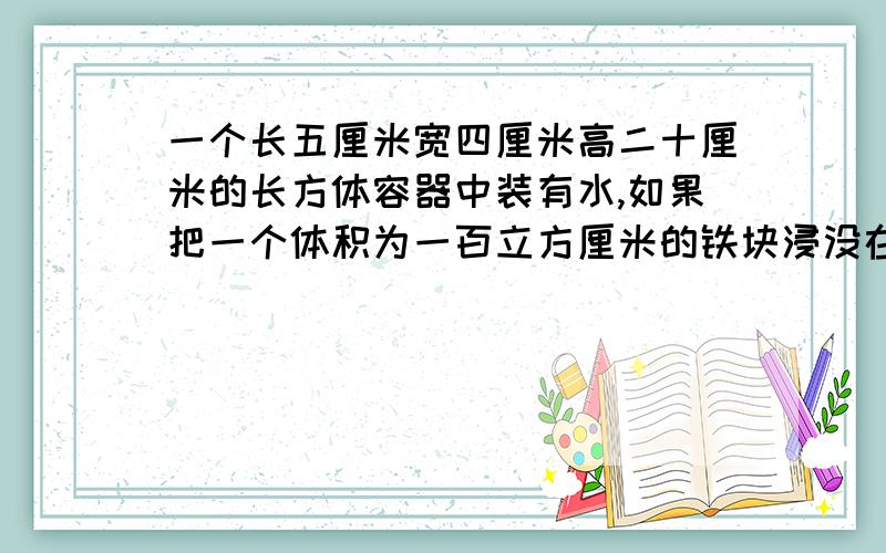 一个长五厘米宽四厘米高二十厘米的长方体容器中装有水,如果把一个体积为一百立方厘米的铁块浸没在水中,这时水面高度为十八厘米,容器中原来有水多少毫升.