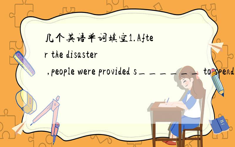 几个英语单词填空1.After the disaster ,people were provided s______ to spend the next few days .2.The river b_____ its banks and flooded the village.3.What q______ can you find in your friend ----Oh,so many.4.The goverment has now lowered the