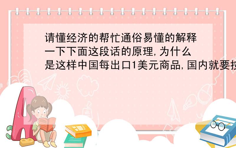 请懂经济的帮忙通俗易懂的解释一下下面这段话的原理,为什么是这样中国每出口1美元商品,国内就要按照汇率比增发相应数量的人民币以平衡国内市场.中国工人生产商品,美国人收获商品；