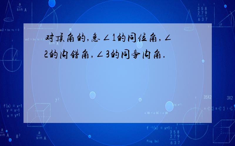 对顶角的,急∠1的同位角,∠2的内错角,∠3的同旁内角.