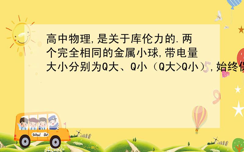 高中物理,是关于库伦力的.两个完全相同的金属小球,带电量大小分别为Q大、Q小（Q大>Q小）,始终保持两小球间距不变,接触后库伦力一定变大的条件.本人是初学,所以希望大家的答案能稍微详