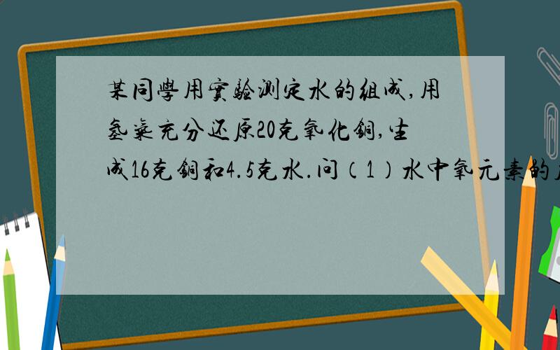 某同学用实验测定水的组成,用氢气充分还原20克氧化铜,生成16克铜和4.5克水.问（1）水中氧元素的质量为多少?（2）水中氢元素的质量为多少?（3）追中氢.氧两种元素质量比是多少?