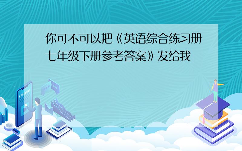 你可不可以把《英语综合练习册七年级下册参考答案》发给我