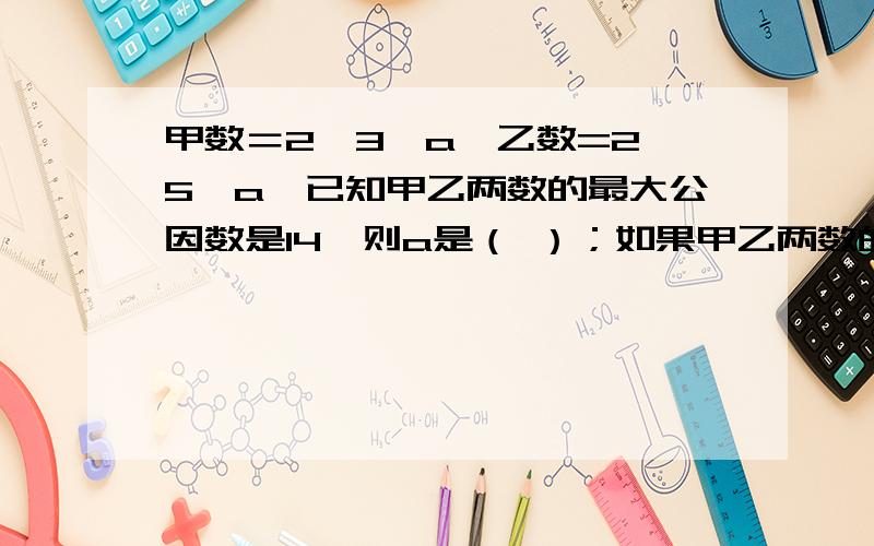 甲数＝2×3×a,乙数=2×5×a,已知甲乙两数的最大公因数是14,则a是（ ）；如果甲乙两数的最小公倍数是120