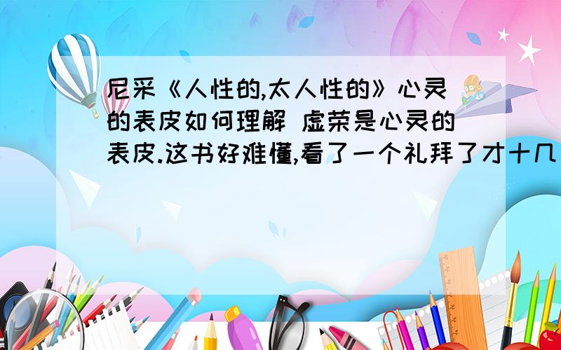 尼采《人性的,太人性的》心灵的表皮如何理解 虚荣是心灵的表皮.这书好难懂,看了一个礼拜了才十几页,有什么辅助理解的的书么?我又看到一句话来说明为什么虚荣是心灵的表皮：人们不羞