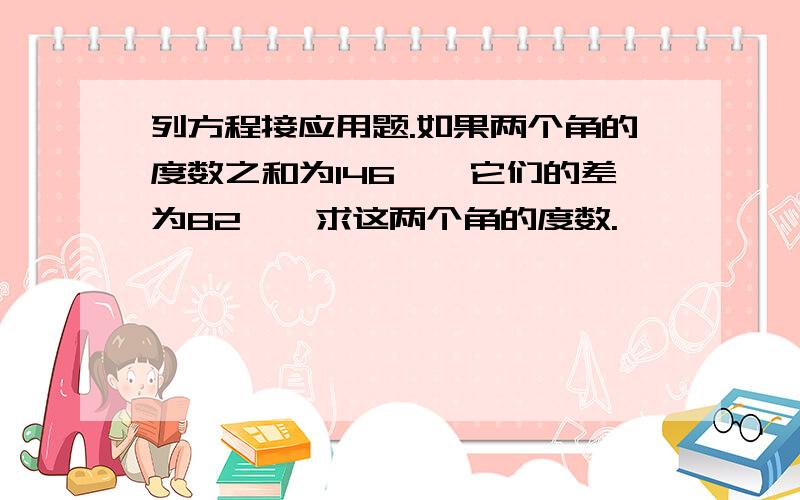 列方程接应用题.如果两个角的度数之和为146°,它们的差为82°,求这两个角的度数.