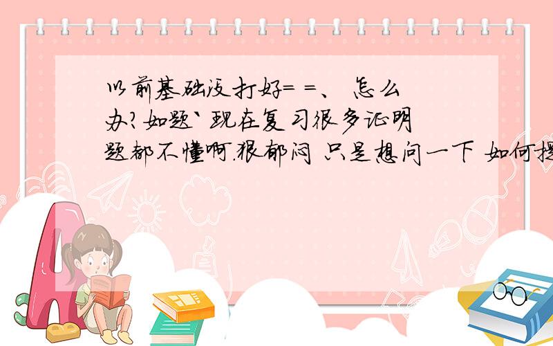 以前基础没打好= =、 怎么办?如题` 现在复习很多证明题都不懂啊.狠郁闷 只是想问一下 如何提高数学成绩 对我有帮助的来 不懂败来`