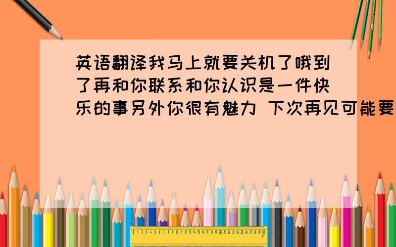 英语翻译我马上就要关机了哦到了再和你联系和你认识是一件快乐的事另外你很有魅力 下次再见可能要好久了 呵呵 保持联系 翻译的口语话一点 自然一点