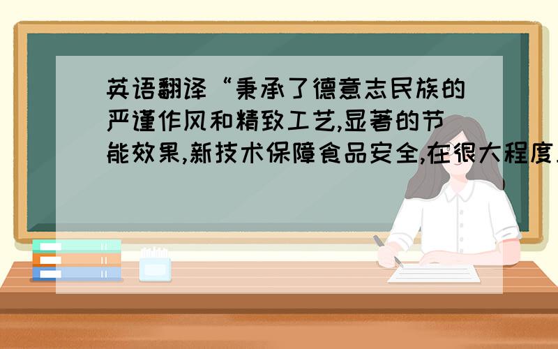 英语翻译“秉承了德意志民族的严谨作风和精致工艺,显著的节能效果,新技术保障食品安全,在很大程度上提升了国内冷链的业务水准”