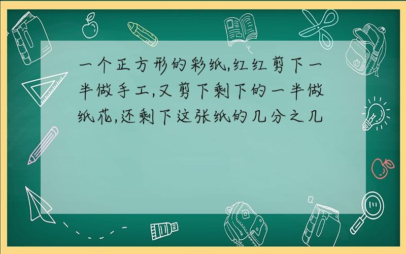 一个正方形的彩纸,红红剪下一半做手工,又剪下剩下的一半做纸花,还剩下这张纸的几分之几