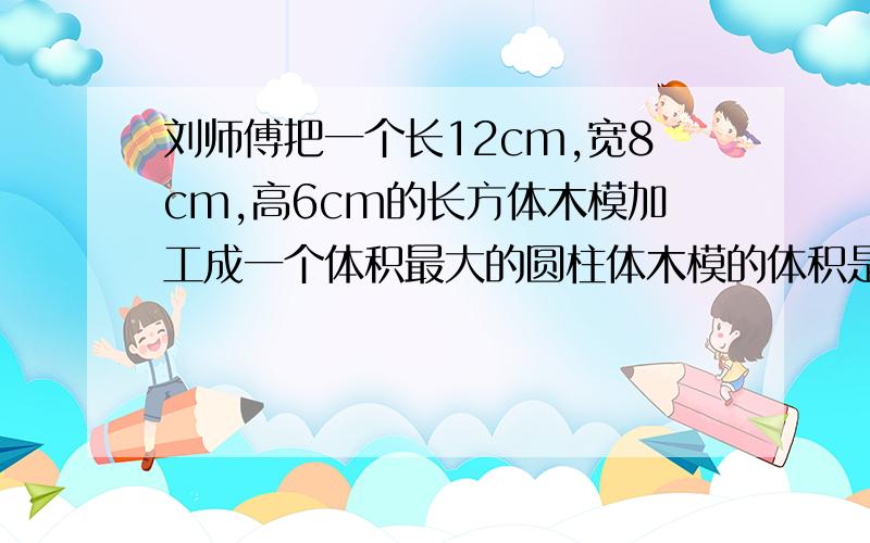 刘师傅把一个长12cm,宽8cm,高6cm的长方体木模加工成一个体积最大的圆柱体木模的体积是多少立方厘米?