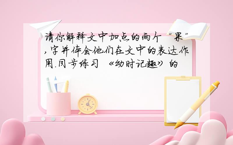 请你解释文中加点的两个“果”,字并体会他们在文中的表达作用.同步练习 《幼时记趣》的