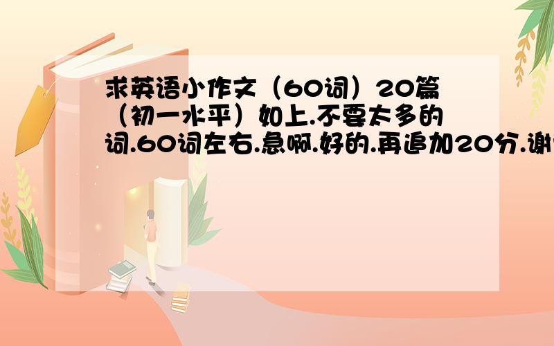 求英语小作文（60词）20篇（初一水平）如上.不要太多的词.60词左右.急啊.好的.再追加20分.谢谢；了