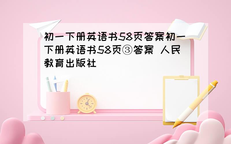 初一下册英语书58页答案初一下册英语书58页③答案 人民教育出版社