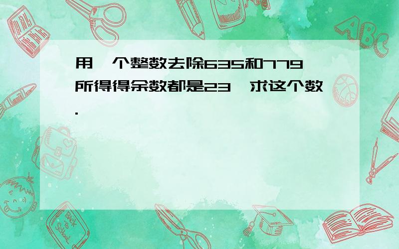 用一个整数去除635和779所得得余数都是23,求这个数.