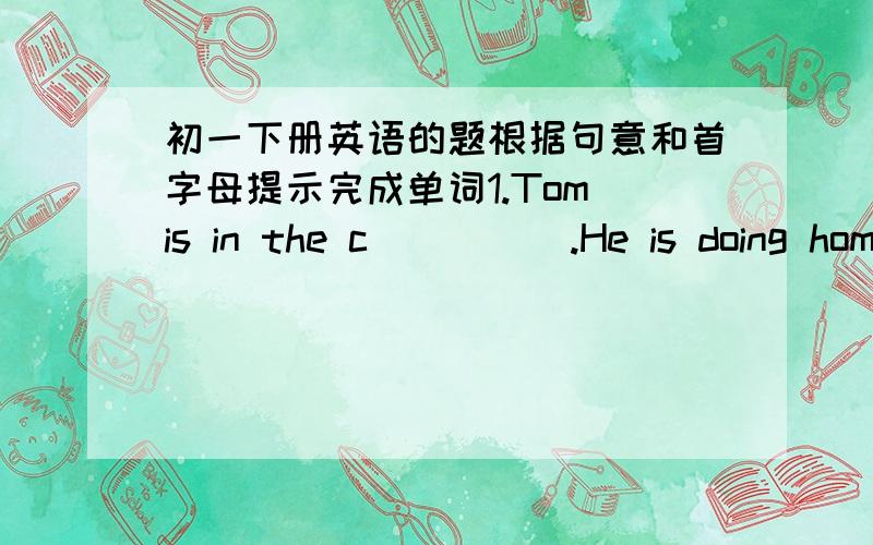 初一下册英语的题根据句意和首字母提示完成单词1.Tom is in the c_____.He is doing homework.2.What e_______ do you like?3.We have to abey (这里的a不知道是a还是u） the school r______.4.you'd better w_____ your hards before