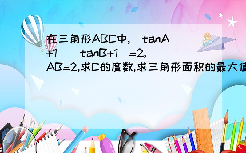 在三角形ABC中,（tanA+1)(tanB+1)=2,AB=2,求C的度数,求三角形面积的最大值