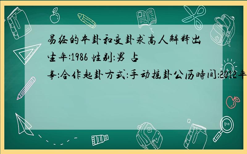 易经的本卦和变卦求高人解释出生年:1986 性别：男 占事：合作起卦方式：手动摇卦公历时间：2012年8月10日12时23分 农历时间：壬辰年 六月二十三日午时 干　　支：壬辰年　xx月 xx日 午时旬