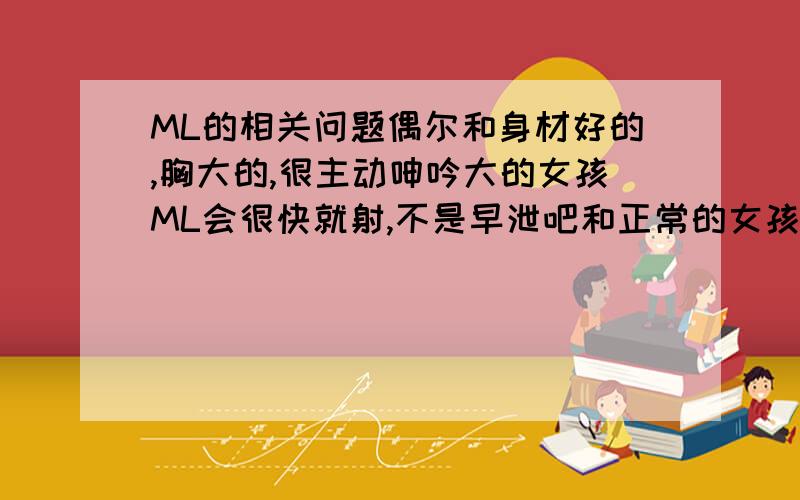 ML的相关问题偶尔和身材好的,胸大的,很主动呻吟大的女孩ML会很快就射,不是早泄吧和正常的女孩,特别是胸小的,我好像能做一个小时都忍住不射.那是不是以后我的妻子要是身材也很好,声音