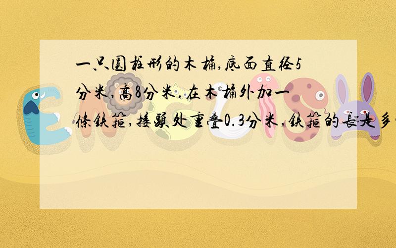 一只圆柱形的木桶,底面直径5分米,高8分米.在木桶外加一条铁箍,接头处重叠0.3分米,铁箍的长是多少?这个木桶的容积是多少?赶时间.