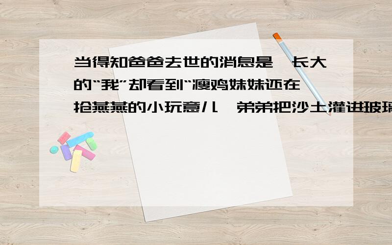 当得知爸爸去世的消息是,长大的“我”却看到“瘦鸡妹妹还在抢燕燕的小玩意儿,弟弟把沙土灌进玻璃瓶里”,找出上文中于这句话相应的一个句子.