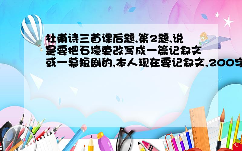 杜甫诗三首课后题,第2题,说是要把石壕吏改写成一篇记叙文或一幕短剧的,本人现在要记叙文,200字以上的,.不然,55555555,明天上学有得挨骂了.太多了,200字左右就行了