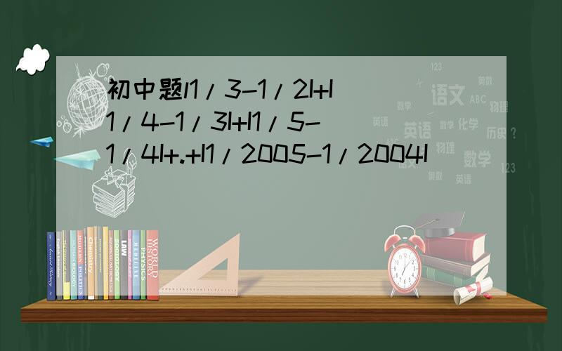 初中题l1/3-1/2I+I1/4-1/3I+I1/5-1/4I+.+I1/2005-1/2004I