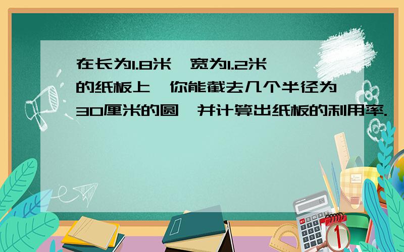 在长为1.8米,宽为1.2米的纸板上,你能截去几个半径为30厘米的圆,并计算出纸板的利用率.一定要对啊