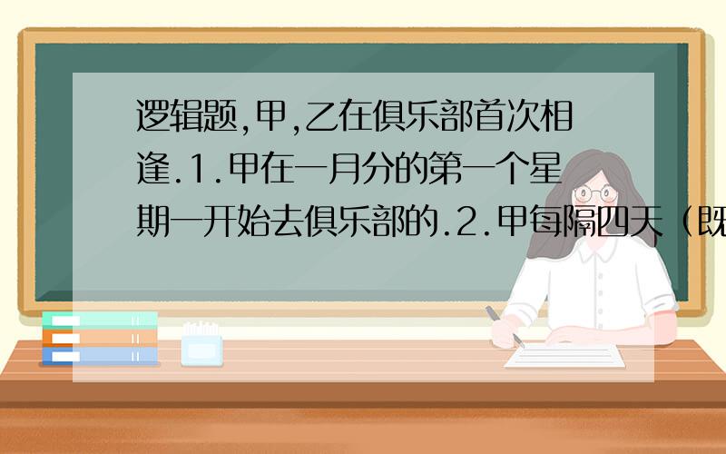 逻辑题,甲,乙在俱乐部首次相逢.1.甲在一月分的第一个星期一开始去俱乐部的.2.甲每隔四天（既第五天）去一次,3.乙在一月分的第二个星期二开始去俱乐部的.4.乙每隔三天（既第四天）去一