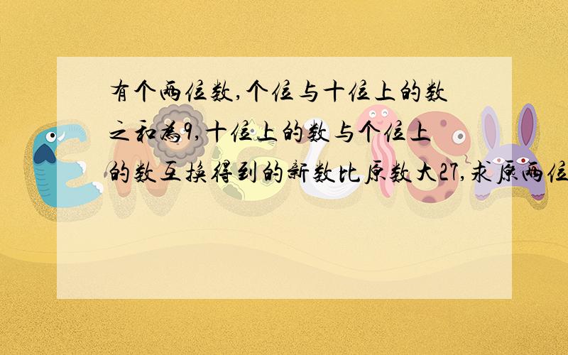 有个两位数,个位与十位上的数之和为9,十位上的数与个位上的数互换得到的新数比原数大27,求原两位数.