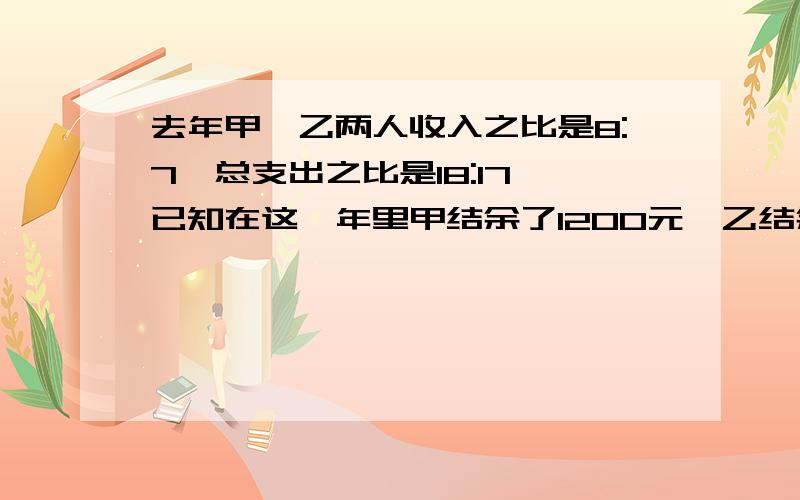 去年甲,乙两人收入之比是8:7,总支出之比是18:17,已知在这一年里甲结余了1200元,乙结余了400元,求甲,乙两人去年的总收入各是多少?二元一次方程的,