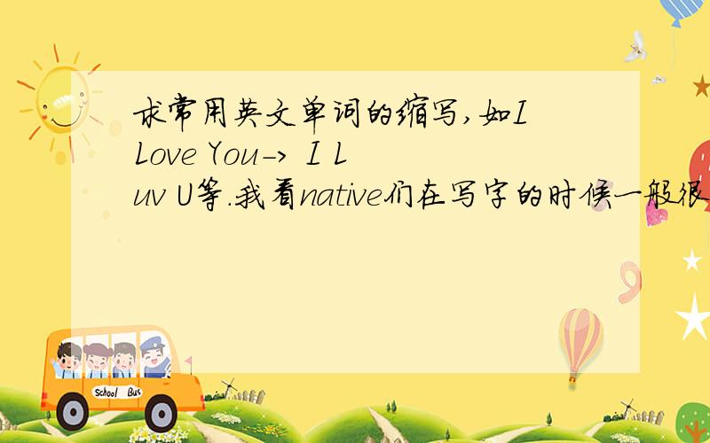 求常用英文单词的缩写,如I Love You-> I Luv U等.我看native们在写字的时候一般很多单词都给缩写,请哪位高手把常用的那些给我列出来,(我说的缩写,不是USA,UK.../ MON,TUE.../JAN,FEB...等正规的缩写,这